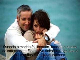 Quando o marido foi liberado, buscou o quarto da sua esposa. Ela estava deitada e logo que o viu, manifestou o seu desespero. 