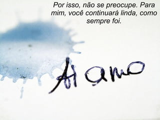 Por isso, não se preocupe. Para mim, você continuará linda, como sempre foi. 