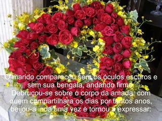 O marido compareceu sem os óculos escuros e sem sua bengala, andando firme. Debruçou-se sobre o corpo da amada, com quem compartilhara os dias por tantos anos, beijou-a inda uma vez e tornou a expressar: 