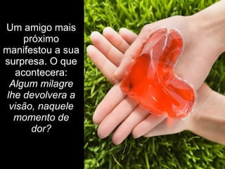 Um amigo mais próximo manifestou a sua surpresa. O que acontecera:  Algum milagre lhe devolvera a visão, naquele momento de dor? 