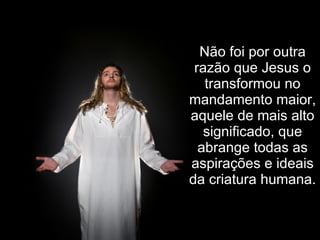 Não foi por outra razão que Jesus o transformou no mandamento maior, aquele de mais alto significado, que abrange todas as aspirações e ideais da criatura humana.   