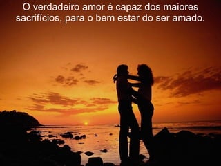 O verdadeiro amor é capaz dos maiores sacrifícios, para o bem estar do ser amado. 