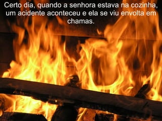 Certo dia, quando a senhora estava na cozinha, um acidente aconteceu e ela se viu envolta em chamas. 