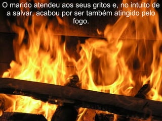 O marido atendeu aos seus gritos e, no intuito de a salvar, acabou por ser também atingido pelo fogo. 