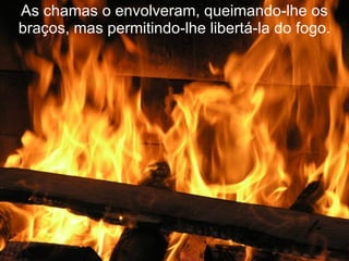 As chamas o envolveram, queimando-lhe os braços, mas permitindo-lhe libertá-la do fogo. 