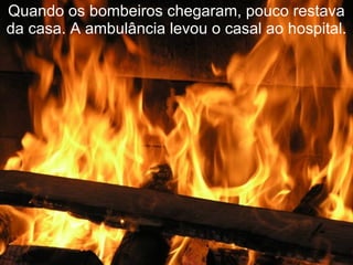 Quando os bombeiros chegaram, pouco restava da casa. A ambulância levou o casal ao hospital. 