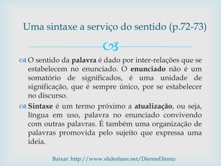 
 O sentido da palavra é dado por inter-relações que se
estabelecem no enunciado. O enunciado não é um
somatório de significados, é uma unidade de
significação, que é sempre único, por se estabelecer
no discurso.
 Sintaxe é um termo próximo a atualização, ou seja,
língua em uso, palavra no enunciado convivendo
com outras palavras. É também uma organização de
palavras promovida pelo sujeito que expressa uma
ideia.
Uma sintaxe a serviço do sentido (p.72-73)
Baixar: http://www.slideshare.net/DienneDinniz
 