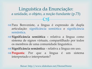 
 Para Benveniste, a língua é expressão de dupla
articulação: significância semiótica e significância
semântica.
 Significância semiótica - relativa a língua como
sistema de signos virtuais, compartilhado por todos
os membros de uma comunidade linguística.
 Significância semântica – relativa a língua em uso.
 Pergunta: Por que a língua é um sistema
interpretado e interpretante?
Linguística da Enunciação:
a unidade, o objeto, a noção fundante (p.73)
Baixar: http://www.slideshare.net/DienneDinniz
 
