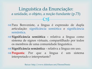 
 Para Benveniste, a língua é expressão de dupla
articulação: significância semiótica e significância
semântica.
 Significância semiótica - relativa a língua como
sistema de signos virtuais, compartilhado por todos
os membros de uma comunidade linguística.
 Significância semântica – relativa a língua em uso.
 Pergunta: Por que a língua é um sistema
interpretado e interpretante?
Baixar: http://www.slideshare.net/DienneDinniz
Linguística da Enunciação:
a unidade, o objeto, a noção fundante (p.73)
 