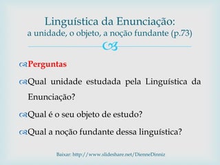 
Perguntas
Qual unidade estudada pela Linguística da
Enunciação?
Qual é o seu objeto de estudo?
Qual a noção fundante dessa linguística?
Baixar: http://www.slideshare.net/DienneDinniz
Linguística da Enunciação:
a unidade, o objeto, a noção fundante (p.73)
 