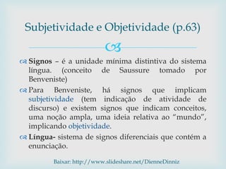 
 Signos – é a unidade mínima distintiva do sistema
língua. (conceito de Saussure tomado por
Benveniste)
 Para Benveniste, há signos que implicam
subjetividade (tem indicação de atividade de
discurso) e existem signos que indicam conceitos,
uma noção ampla, uma ideia relativa ao “mundo”,
implicando objetividade.
 Língua- sistema de signos diferenciais que contém a
enunciação.
Subjetividade e Objetividade (p.63)
Baixar: http://www.slideshare.net/DienneDinniz
 