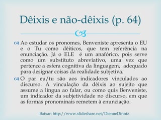 
 Ao estudar os pronomes, Benveniste apresenta o EU
e o Tu como dêiticos, que tem referência na
enunciação. Já o ELE é um anafórico, pois serve
como um substituto abreviativo, uma vez que
pertence a esfera cognitiva da linguagem, adequado
para designar coisas da realidade subjetiva.
 O par eu/tu são aos indicadores vinculados ao
discurso. A vinculação da dêixis ao sujeito que
assume a língua ao falar, ou como quis Benveniste,
um indicador da subjetividade no discurso, em que
as formas pronominais remetem à enunciação.
Dêixis e não-dêixis (p. 64)
Baixar: http://www.slideshare.net/DienneDinniz
 