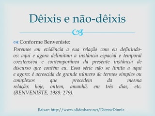 
 Conforme Benveniste:
Poremos em evidência a sua relação com eu definindo-
os: aqui e agora delimitam a instância espacial e temporal
coextensiva e contemporânea da presente instância de
discurso que contém eu. Essa série não se limita a aqui
e agora: é acrescida de grande número de termos simples ou
complexos que procedem da mesma
relação: hoje, ontem, amanhã, em três dias, etc.
(BENVENISTE, 1988: 279).
Dêixis e não-dêixis
Baixar: http://www.slideshare.net/DienneDinniz
 