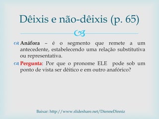 
 Anáfora – é o segmento que remete a um
antecedente, estabelecendo uma relação substitutiva
ou representativa.
 Pergunta: Por que o pronome ELE pode sob um
ponto de vista ser dêitico e em outro anafórico?
Dêixis e não-dêixis (p. 65)
Baixar: http://www.slideshare.net/DienneDinniz
 