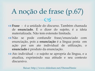 
 Frase - é a unidade do discurso. Também chamada
de enunciado. É o dizer do sujeito, é a ideia
materializada. Não tem extensão limitada.
 Não se pode confundir frase/enunciado com
enunciação, pois a enunciação é a língua posta em
ação por um ato individual de utilização, o
enunciado é produto da enunciação.
 Ato individual – o sujeito se apropria da língua, e a
atualiza, exprimindo sua atitude e seu contexto
discursivo.
A noção de frase (p.67)
Baixar: http://www.slideshare.net/DienneDinniz
 
