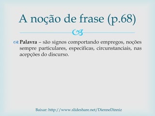 
 Palavra – são signos comportando empregos, noções
sempre particulares, especificas, circunstanciais, nas
acepções do discurso.
A noção de frase (p.68)
Baixar: http://www.slideshare.net/DienneDinniz
 