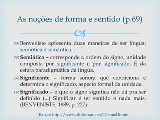 
 Benveniste apresenta duas maneiras de ser língua:
semiótica e semântica.
 Semiótico – corresponde a ordem do signo, unidade
composta por significante e por significado. É da
esfera paradigmática da língua.
 Significante – forma sonora que condiciona e
determina o significado, aspecto formal da unidade.
 Significado – o que o signo significa não dá pra ser
definido (...) Significar é ter sentido e nada mais.
(BENVENISTE, 1989, p. 227)
As noções de forma e sentido (p.69)
Baixar: http://www.slideshare.net/DienneDinniz
 