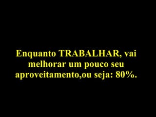 Enquanto TRABALHAR, vai melhorar um pouco seu aproveitamento,ou seja: 80%. 
