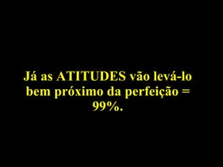 Já as ATITUDES vão levá-lo bem próximo da perfeição = 99%. 