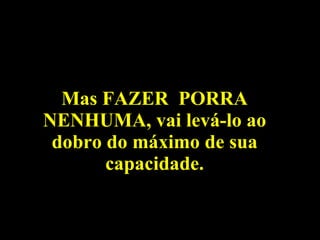 Mas FAZER  PORRA NENHUMA, vai levá-lo ao dobro do máximo de sua capacidade. 