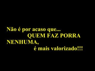 Não é por acaso que...  QUEM FAZ PORRA NENHUMA,  é mais valorizado!!! 