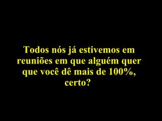 Todos nós já estivemos em reuniões em que alguém quer que você dê mais de 100%, certo?  