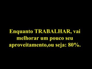 Enquanto TRABALHAR, vai
melhorar um pouco seu
aproveitamento,ou seja: 80%.
 