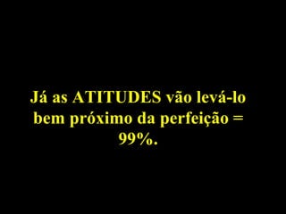 Já as ATITUDES vão levá-lo
bem próximo da perfeição =
          99%.
 
