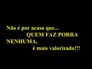 Não é por acaso que...
        QUEM FAZ PORRA
NENHUMA,
           é mais valorizado!!!
 