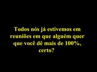 Todos nós já estivemos em
reuniões em que alguém quer
 que você dê mais de 100%,
           certo?
 