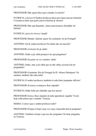 Luís Gonçalves UMA LIÇÃO SEM O TONECAS 11-08-2009
Luís Gonçalves Comédia Página 10Luís Gonçalves
PROFESSOR:Mas quem disse que a menina ia morrer?
PATRICIA: (chorar) O Senhor professordisseque íamos passarà história!
Costuma-se dizer que quem passaà história já morreu!
PROFESSOR:Mas que disparate, vamos passar para a disciplina de
história!
PATRICIA: (pára de chorar) Aaaah!
PROFESSOR:Menino António quem foi o primeiro rei de Portugal?
ANTÓNIO: Sei lá senhor professor!Eu ainda não era nascido!
PROFESSOR:(irritado) Eu já sabia!
ANTÓNIO: Então se já sabia porqueé me que perguntou?
PROFESSOR:Era para ver se o menino sabia!
ANTÓNIO: Então, mas se já sabia que eu não sabia, escusava de ter
perguntado!
PROFESSOR:O primeiro Rei de Portugal foi D. Afonso Henriques! Os
meninos também não sabe nada!
PATRICIA: O senhor professor, também só sabefazer perguntas difíceis!
PROFESSOR:Já estou a começar a ficar enjoado!
PATRICIA: Então beba um cházinho que isso passa!
PROFESSOR:Estou a ficar enjoado de tanta ignorância seguida! Vocês
hoje estão piores que o menino Tonecas.
MARIA: Como é que o senhor professorsabe?
PROFESSOR:Porquesó hoje é que vos ouço, respondermal ás perguntas!
ANTÓNIO: Também só hoje é que nos faz perguntas! Só fazia perguntas
ao Tonecas.
 