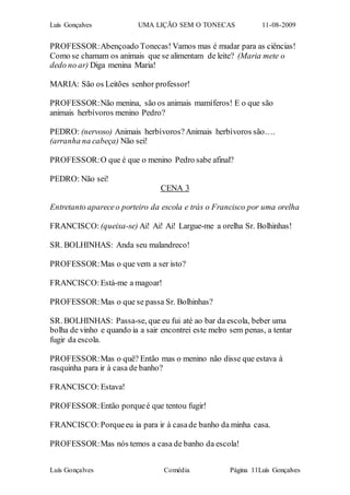 Luís Gonçalves UMA LIÇÃO SEM O TONECAS 11-08-2009
Luís Gonçalves Comédia Página 11Luís Gonçalves
PROFESSOR:Abençoado Tonecas! Vamos mas é mudar para as ciências!
Como se chamam os animais que se alimentam de leite? (Maria mete o
dedo no ar) Diga menina Maria!
MARIA: São os Leitões senhor professor!
PROFESSOR:Não menina, são os animais mamíferos! E o que são
animais herbívoros menino Pedro?
PEDRO: (nervoso) Animais herbívoros?Animais herbívoros são….
(arranha na cabeça) Não sei!
PROFESSOR:O que é que o menino Pedro sabe afinal?
PEDRO: Não sei!
CENA 3
Entretanto apareceo porteiro da escola e trás o Francisco por uma orelha
FRANCISCO: (queixa-se) Ai! Ai! Ai! Largue-me a orelha Sr. Bolhinhas!
SR. BOLHINHAS: Anda seu malandreco!
PROFESSOR:Mas o que vem a ser isto?
FRANCISCO:Está-me a magoar!
PROFESSOR:Mas o que se passa Sr. Bolhinhas?
SR. BOLHINHAS: Passa-se, que eu fui até ao bar da escola, beber uma
bolha de vinho e quando ia a sair encontrei este melro sem penas, a tentar
fugir da escola.
PROFESSOR:Mas o quê? Então mas o menino não disse que estava à
rasquinha para ir à casa de banho?
FRANCISCO: Estava!
PROFESSOR:Então porqueé que tentou fugir!
FRANCISCO:Porqueeu ia para ir à casade banho da minha casa.
PROFESSOR:Mas nós temos a casa de banho da escola!
 