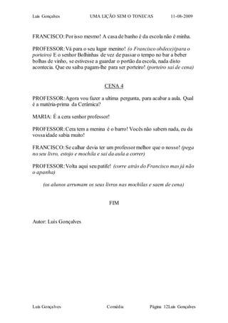 Luís Gonçalves UMA LIÇÃO SEM O TONECAS 11-08-2009
Luís Gonçalves Comédia Página 12Luís Gonçalves
FRANCISCO:Porisso mesmo! A casa de banho é da escola não é minha.
PROFESSOR:Vá para o seu lugar menino! (o Francisco obdece)(para o
porteiro) E o senhor Bolhinhas de vez de passar o tempo no bar a beber
bolhas de vinho, se estivesse a guardar o portão da escola, nada disto
acontecia. Que eu saiba pagam-lhe para ser porteiro! (porteiro sai de cena)
CENA 4
PROFESSOR:Agora vou fazer a ultima pergunta, para acabar a aula. Qual
é a matéria-prima da Cerâmica?
MARIA: É a cera senhor professor!
PROFESSOR:Cera tem a menina é o barro! Vocês não sabem nada, eu da
vossaidade sabia muito!
FRANCISCO:Se calhar devia ter um professormelhor que o nosso! (pega
no seu livro, estojo e mochila e sai da aula a correr)
PROFESSOR:Volta aqui seu patife! (corre atrás do Francisco mas já não
o apanha)
(os alunos arrumam os seus livros nas mochilas e saem de cena)
FIM
Autor: Luís Gonçalves
 