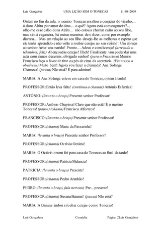 Luís Gonçalves UMA LIÇÃO SEM O TONECAS 11-08-2009
Luís Gonçalves Comédia Página 2Luís Gonçalves
Ontem no fim da aula, o menino Tonecas assaltou a cerejeira do vizinho…
ó dona Alzira por amor de deus… o quê? Agora está com caganeira?...
olhe-me esse calão dona Alzira… não estou a chamar calão ao seu filho,
mas sim à caganeira, há outras maneiras de o dizer, como por exemplo
diarreia… Mas em relação ao seu filho desejo-lhe as melhoras e espero que
ele tenha aprendido e não volte a roubar cerejas ao seu vizinho! Um abraço
ao senhor Artur seu marido! Pronto… Adeus e com licença! (arrecada o
telemóvel, feliz) Abençoadas cerejas! Eheh! Finalmente vou poderdar uma
aula com alunos decentes, obrigado senhor! (para o Francisco) Menino
Francisco faça o favor de tirar os pés de cima da secretária. (Francisco o
obedeceu) Muito bem! Agora vou fazer a chamada! Ana Solange
Charneca! (pausa) Não está? É para admirar!
MARIA: A Ana Solange esteve em casa do Tonecas, ontem à tarde!
PROFESSOR:Então leva falta! (continua a chamar) António Esfurrica!
ANTÓNIO: (levanta o braço) Presente senhor Professor!
PROFESSOR:António Chapissa! Claro que não está! É o menino
Tonecas!(pausa) (chama) Francisco Alforreca!
FRANCISCO: (levanta o braço) Presente senhor Professor!
PROFESSOR:(chama) Maria da Passarinha!
MARIA: (levanta o braço) Presente senhor Professor!
PROFESSOR:(chama) Octávio Octário!
MARIA: O Octário ontem foi para casado Tonecas ao final da tarde!
PROFESSOR:(chama) PatríciaMelancia!
PATRICIA: (levanta o braço) Presente!
PROFESSOR:(chama) Pedro Aranhão!
PEDRO: (levanta o braço, fala nervoso) Pre…presente!
PROFESSOR:(chama) SusanaBanana! (pausa) Não está?
MARIA: A Banana andou a roubar cerejas com o Tonecas!
 