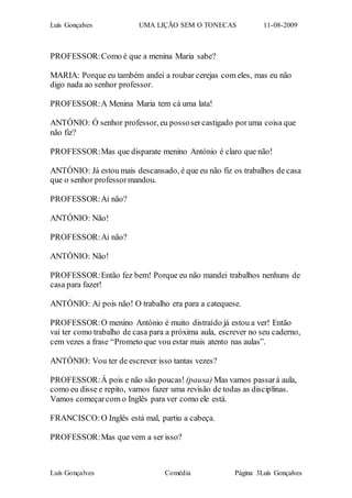 Luís Gonçalves UMA LIÇÃO SEM O TONECAS 11-08-2009
Luís Gonçalves Comédia Página 3Luís Gonçalves
PROFESSOR:Como é que a menina Maria sabe?
MARIA: Porque eu também andei a roubar cerejas com eles, mas eu não
digo nada ao senhor professor.
PROFESSOR:A Menina Maria tem cá uma lata!
ANTÓNIO: Ó senhor professor, eu possosercastigado poruma coisa que
não fiz?
PROFESSOR:Mas que disparate menino António é claro que não!
ANTÓNIO: Já estou mais descansado, é que eu não fiz os trabalhos de casa
que o senhor professormandou.
PROFESSOR:Ai não?
ANTÓNIO: Não!
PROFESSOR:Ai não?
ANTÓNIO: Não!
PROFESSOR:Então fez bem! Porque eu não mandei trabalhos nenhuns de
casa para fazer!
ANTÓNIO: Ai pois não! O trabalho era para a catequese.
PROFESSOR:O menino António é muito distraído já estou a ver! Então
vai ter como trabalho de casa para a próxima aula, escrever no seu caderno,
cem vezes a frase “Prometo que vou estar mais atento nas aulas”.
ANTÓNIO: Vou ter de escrever isso tantas vezes?
PROFESSOR:Á pois e não são poucas! (pausa) Mas vamos passarà aula,
como eu disse e repito, vamos fazer uma revisão de todas as disciplinas.
Vamos começarcom o Inglês para ver como ele está.
FRANCISCO:O Inglês está mal, partiu a cabeça.
PROFESSOR:Mas que vem a ser isso?
 
