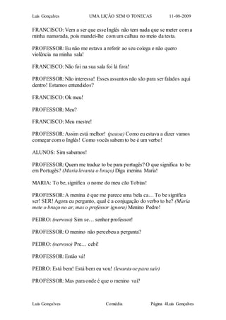 Luís Gonçalves UMA LIÇÃO SEM O TONECAS 11-08-2009
Luís Gonçalves Comédia Página 4Luís Gonçalves
FRANCISCO:Vem a ser que esseInglês não tem nada que se meter com a
minha namorada, pois mandei-lhe com um calhau no meio da testa.
PROFESSOR:Eu não me estava a referir ao seu colega e não quero
violência na minha sala!
FRANCISCO:Não foi na sua sala foi lá fora!
PROFESSOR:Não interessa! Esses assuntos não são para ser falados aqui
dentro! Estamos entendidos?
FRANCISCO:Ok meu!
PROFESSOR:Meu?
FRANCISCO:Meu mestre!
PROFESSOR:Assim está melhor! (pausa) Como eu estava a dizer vamos
começar com o Inglês! Como vocês sabem to be é um verbo!
ALUNOS: Sim sabemos!
PROFESSOR:Quem me traduz to be para portugês? O que significa to be
em Portugês? (Maria levanta o braço) Diga menina Maria!
MARIA: To be, significa o nome do meu cão Tobias!
PROFESSOR:A menina é que me parece uma bela ca… To be significa
ser! SER! Agora eu pergunto, qual é a conjugação do verbo to be? (Maria
mete o braço no ar, mas o professor ignora) Menino Pedro!
PEDRO: (nervoso) Sim se… senhor professor!
PROFESSOR:O menino não percebeu a pergunta?
PEDRO: (nervoso) Pre… cebi!
PROFESSOR:Então vá!
PEDRO: Está bem! Está bem eu vou! (levanta-se para sair)
PROFESSOR:Mas para onde é que o menino vai?
 