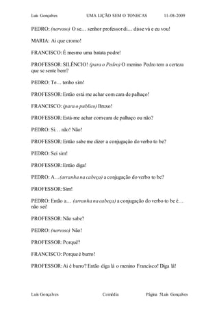 Luís Gonçalves UMA LIÇÃO SEM O TONECAS 11-08-2009
Luís Gonçalves Comédia Página 5Luís Gonçalves
PEDRO: (nervoso) O se… senhor professordi… disse vá e eu vou!
MARIA: Ai que cromo!
FRANCISCO:É mesmo uma batata podre!
PROFESSOR:SILÊNCIO! (para o Pedro) O menino Pedro tem a certeza
que se sente bem?
PEDRO: Te… tenho sim!
PROFESSOR:Então está me achar com cara de palhaço!
FRANCISCO: (para o publico) Bruxo!
PROFESSOR:Está-me achar comcara de palhaço ou não?
PEDRO: Si… não! Não!
PROFESSOR:Então sabe me dizer a conjugação do verbo to be?
PEDRO: Sei sim!
PROFESSOR:Então diga!
PEDRO: A…(arranha na cabeça) a conjugação do verbo to be?
PROFESSOR:Sim!
PEDRO: Então a… (arranha na cabeça) a conjugação do verbo to be é…
não sei!
PROFESSOR:Não sabe?
PEDRO: (nervoso) Não!
PROFESSOR:Porquê?
FRANCISCO:Porqueé burro!
PROFESSOR:Ai é burro? Então diga lá o menino Francisco! Diga lá!
 