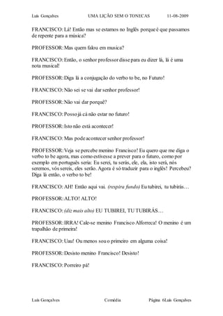 Luís Gonçalves UMA LIÇÃO SEM O TONECAS 11-08-2009
Luís Gonçalves Comédia Página 6Luís Gonçalves
FRANCISCO:Lá! Então mas se estamos no Inglês porqueé que passamos
de repente para a música?
PROFESSOR:Mas quem falou em musica?
FRANCISCO:Então, o senhor professordissepara eu dizer lá, lá é uma
nota musical!
PROFESSOR:Diga lá a conjugação do verbo to be, no Futuro!
FRANCISCO:Não sei se vai dar senhor professor!
PROFESSOR:Não vai dar porquê?
FRANCISCO:Possojá cá não estar no futuro!
PROFESSOR:Isto não está acontecer!
FRANCISCO:Mas podeacontecer senhor professor!
PROFESSOR:Veja se percebe menino Francisco! Eu quero que me diga o
verbo to be agora, mas como estivesse a prever para o futuro, como por
exemplo em português seria: Eu serei, tu serás, ele, ela, isto será, nós
seremos, vós sereis, eles serão. Agora é só traduzir para o inglês! Percebeu?
Diga lá então, o verbo to be!
FRANCISCO:AH! Então aqui vai. (respira fundo) Eu tubirei, tu tubirás…
PROFESSOR:ALTO! ALTO!
FRANCISCO: (diz mais alto) EU TUBIREI, TU TUBIRÁS…
PROFESSOR:IRRA! Cale-se menino Francisco Alforreca! O menino é um
trapalhão de primeira!
FRANCISCO:Uau! Ou menos souo primeiro em alguma coisa!
PROFESSOR:Desisto menino Francisco! Desisto!
FRANCISCO:Porreiro pá!
 