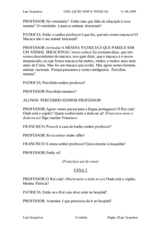 Luís Gonçalves UMA LIÇÃO SEM O TONECAS 11-08-2009
Luís Gonçalves Comédia Página 8Luís Gonçalves
PROFESSOR:No veterinário? Então mas que falta de educação é essa
menina? O veterinário é para os animais irracionais!
PATRICIA: Então o senhor professor é que diz, que nós somos macacos!O
Macaco não é um animal irracional?
PROFESSOR:(irritada) A MENINA PATRICIA É QUE PARECE SER
UM ANIMAL IRRACIONAL! (mais calmo) Eu costumo dizer, que nós
somos descendentes do macaco, isso quer dizer, que o macaco é o nosso
antepassado, ou seja fomos macacos há muitos, muitos e muitos anos atrás
antes de Cristo. Mas foi um macaco que evolui. Mas agora somos homens,
animais racionais. Porquepensamos e somos inteligentes. Percebeu
menina?
PATRICIA: Percebido senhor professor!
PROFESSOR:Percebido meninos?
ALUNOS: PERCEBIDO SENHOR PROFESSOR!
PROFESSOR:Agora vamos passar para a língua portuguesa! O Rui caiu!
Onde está o sujeito? Quem soubermeta o dedo no ar! (Francisco mete o
dedo no ar) Diga menino Francisco.
FRANCISCO:Possoir à casa de banho senhor professor?
PROFESSOR:Só se estiver muito aflito!
FRANCISCO:E estou senhor professor!Estou mesmo à rasquinha!
PROFESSOR:Então vá!
(Francisco sai de cena)
CENA 2
PROFESSOR:O Rui caiu! (Maria mete o dedo no ar) Onde está o sujeito,
Menina Patrícia?
PATRICIA: Então se o Rui caiu deve estar no hospital!
PROFESSOR. Amenina é que precisava de ir ao hospital!
 