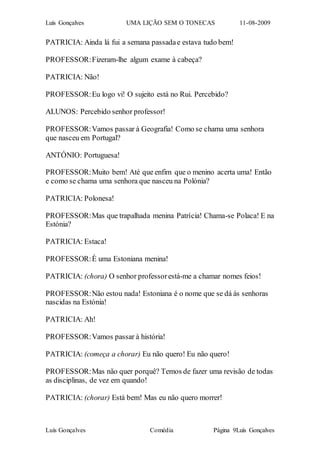 Luís Gonçalves UMA LIÇÃO SEM O TONECAS 11-08-2009
Luís Gonçalves Comédia Página 9Luís Gonçalves
PATRICIA: Ainda lá fui a semana passadae estava tudo bem!
PROFESSOR:Fizeram-lhe algum exame à cabeça?
PATRICIA: Não!
PROFESSOR:Eu logo vi! O sujeito está no Rui. Percebido?
ALUNOS: Percebido senhor professor!
PROFESSOR:Vamos passar à Geografia! Como se chama uma senhora
que nasceu em Portugal?
ANTÓNIO: Portuguesa!
PROFESSOR:Muito bem! Até que enfim que o menino acerta uma! Então
e como se chama uma senhora que nasceu na Polónia?
PATRICIA: Polonesa!
PROFESSOR:Mas que trapalhada menina Patrícia! Chama-se Polaca! E na
Estónia?
PATRICIA: Estaca!
PROFESSOR:È uma Estoniana menina!
PATRICIA: (chora) O senhor professorestá-me a chamar nomes feios!
PROFESSOR:Não estou nada! Estoniana é o nome que se dá ás senhoras
nascidas na Estónia!
PATRICIA: Ah!
PROFESSOR:Vamos passar à história!
PATRICIA: (começa a chorar) Eu não quero! Eu não quero!
PROFESSOR:Mas não quer porquê? Temos de fazer uma revisão de todas
as disciplinas, de vez em quando!
PATRICIA: (chorar) Está bem! Mas eu não quero morrer!
 