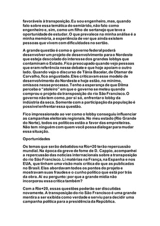 favoráveis à transposição.Eu sou engenheiro,mas,quando
falo sobre essa temática do semiárido,não falo como
engenheiro e, sim, como um filho de sertanejo que teve a
oportunidadede estudar.O que prevalece na minha análise é a
minha memória,a experiência de ver que ainda existem
pessoas que vivem com dificuldadesno sertão.
A grandequestão é como o governo federalpoderá
desenvolverum projeto de desenvolvimento parao Nordeste
que esteja descolado do interessedos grandes lobbys que
contaminam o Estado.Fico preocupado quando vejo pessoas
que eram referência nesse debate e que hoje apoiam o outro
lado. Quando vejo o discurso de Tânia Bacelar,de Otamar de
Carvalho,fico angustiado.Eles criticavam esse modelo de
desenvolvimento do Nordeste e hoje estão,no mínimo,
omissos nesseprocesso.Tenho a esperança de que Dilma
perceba o “atoleiro” em que o governo se meteu quando
comprou o projeto da transposição do rio São Francisco.O
governo não tem como,por si só, enfrentaro lobby da
indústria da seca.Somente com a participaçãoda população é
possívelenfrentaressa questão.
Fico impressionado ao ver como o lobby conseguiu influenciar
as campanhas eleitorais regionais.No meu estado (Rio Grande
do Norte), todos os políticos estão a favor das empreiteiras.
Não tem ninguém com quem você possadialogarpara mudar
essa situação.
Oportunidades
Os temas que serão debatidosna Rio+20 terão repercussão
mundial.Na época da greve de fome de D. Cappio,acompanhei
a repercussão das notícias internacionais sobre a transposição
do rio São Francisco.Li matérias na França,na Espanha e nos
EUA, que tinham uma visão mais crítica do que as publicadas
no Brasil.Elas abordavam todos os pontos do projeto e
mostravam suas fraudese o cunho político que está por trás
da obra.Aí eu pergunto:por que a grande mídia não
incorporou essacrítica também?
Com a Rio+20, essas questões poderão ser discutidas
novamente.A transposição do rio São Francisco é uma grande
mentira a ser exibida como verdade e serviu para decidir uma
campanha política para a presidênciada República.
 