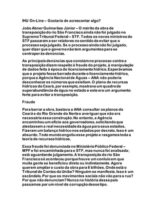 IHU On-Line – Gostaria de acrescentar algo?
João Abner Guimarães Júnior – O mérito da obra de
transposiçãodo rio São Franciscoainda não foi julgado no
SupremoTribunal Federal – STF.Todos os novos ministrosdo
STF passaram a ser relatores no sentido de evitar que o
processoseja julgado.Se o processoainda não foi julgado,
quer dizer que o governonão tem argumentospara se
contraporàs denúncias.
As principaisdenúncias que constamno processo contra a
transposiçãodizem respeito à fraude do projeto,à manipulação
de dados feita à época do licenciamento hídrico.Esperávamos
que o projeto fosse barradodurante o licenciamento hídrico,
porquea Agência Nacionalde Águas – ANA não poderia
desconheceros númerosque existiam.O plano de recursos
hídricos do Ceará,por exemplo,mostrava um quadrode
superabundância de água no estado e este era um argumento
forte para evitar a transposição.
Fraude
Para barrar a obra,bastava a ANA consultar osplanos do
Ceará e do Rio Grande do Nortee averiguarque não era
necessária essaconstrução.No entanto,a Agência
encaminhouum ofício aos governadores,solicitandoque
atestassem a realnecessidadeda água para seus estados.
Fizeram um balanço hídriconos estadospor decreto.Isso é um
absurdo.Todo mundoengoliu esse projeto e rasgamostoda a
teoria de recursoshídricos.
Essa fraude foi denunciada no MinistérioPúblico Federal –
MPF e foi encaminhada parao STF,mas nunca foi analisada;
está aguardando julgamento.A transposição do rio São
Franciscosó aconteceu porquehouve um conluioem que
muita gente se beneficiou direta ou indiretamente.Agora
querem ampliaro custo da obra para 8 bilhões.Onde está o
Tribunalde Contas da União? Ninguém se manifesta.Isso é um
escândalo.Por que os movimentos sociais não vão para a rua?
Por que não denunciam?Nunca na história dessepaís
passamos por um nível de corrupçãodessetipo.
 