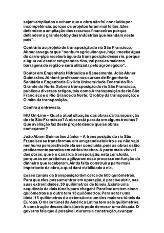 sejam ampliados e acham que a obra não foi concluída por
incompetência,porque os projetosforam mal feitos. Eles
defendema ampliação dos recursos financeiros porque
defendemo grande lobby das indústriasque mandam neste
país”.
Contrário ao projeto de transposiçãodo rio São Francisco,
Abner asseguraque “nenhum agricultorque,hoje, recebe água
do carro-pipa receberá águada transposição desse rio,porque
a água vai escoar em grandes rios,vai para as maiores
barragensdo região e será utilizada pelo agronegócio”.
Doutor em EngenhariaHidráulica e Saneamento,João Abner
Guimarães Júnioré professor nos cursos de Engenharia
Sanitária e Engenharia Civilda Universidade Federaldo Rio
Grande do Norte.Sobre a transposição do rio São Francisco,
publicou diversos artigos,tais como A transposiçãodo rio São
Franciscoe o Rio Grandedo Norte; O lobby da transposição;e
O mito da transposição.
Confira a entrevista.
IHU On-Line – Quala atual situação das obrasda transposição
do rio São Francisco?A obra está parada em algunstrechos?
Que avaliação faz deste projeto desde que as obras
começaram?
João Abner Guimarães Júnior – A transposição do rio São
Franciscose transformou em um grandeatoleiro e eu não vejo
nenhumaperspectivade ela ser concluída,pois as obras estão
praticamenteparadasem vários trechos.A parte mais visível
das obras,que é o canalda transposição,está concluída,
porqueas empreiteiras agilizaram esse processoem função do
dinheiro que receberam.Ainda falta construir a parte mais
importante da obra,a qual dará viabilidade a ela.
Esses canais da transposição têm cerca de 600 quilômetros.
Para que eles possamentrar em operação,é precisoabrir,nas
suas extremidades,30 quilômetros de túneis.Existe uma
sequência de dois túneis para chegarà Paraíba: um tem cinco
quilômetros e o outro tem 15 quilômetros.Para se ter uma
ideia, 15 quilômetros é a extensãode um dos maiores túneis da
Europa.O maior túnel da América Latina tem seis quilômetros.
A construção desses dois túneis pode demorar umadécada.O
governo fala que é possível,durante a construção,avançar
 