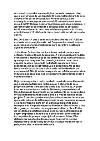 nove metros por dia, em condições normais.Isso quer dizer
que a construção de um túnel de 30 quilômetros levará de sete
a nove anos para ser concluída.Por enquanto,a obra
conseguiu avançarpouco maisde 900 metros em um ano e
meio. Em 2010 houve desmoronamento e pessoas morreram.O
governo estavaescondendoa dimensãodessaobra para
facilitar o andamento dela.Nós sabíamos que ela não iria ser
concluídacom 10 bilhões de reais,como está sendo mostrado
agora.
IHU On-Line – A que o senhor atribuio aumento de 77,8% no
custo da transposiçãodeste rio? De que outra maneira esses
recursospoderiamser utilizados para garantir a gestão da
água no semiárido?
João Abner Guimarães Júnior – Antes de tudo,temos que
entenderqualé a lógica dessa obra.A transposição do rio São
Franciscoé a reproduçãoda indústria da seca na maior escala
que se possa imaginar.Seu projeto já estava,como uma
espécie de vírus,inoculado no Estado brasileiro e foi se
replicando,até que o governo Lula o encampou.Na época,
havia um discursode que a obra seria realizada e teria um
cunho social.Nós já sabíamosque ela seria feita para atenderà
indústria da seca e que não teria nenhum compromissocom a
economicidade.
Hoje, temos que ter o maior cuidado com toda essa discussão
que está sendo feita pela mídia, a qual é alimentada pelo
próprio lobby da transposição do rio São Francisco.A quem
interessaaumentarem mais de 70% o orçamento da obra?
Essa discussãodo aumento surgejustamente para escondera
inviabilidadeda transposição do rio e a fraude técnica deste
projeto.É preciso prestaratençãono discursodos deputados
que estão criticando tal transposiçãonessemomento.Veja que
eles não criticam a obra em si. Continuam dizendo que a
transposiçãoé importante parao Nordeste.Eles criticam o fato
de o governonão estar conseguindo viabilizara obra.Então,
na verdade,eles defendem que os recursosda transposição
sejam ampliados e acham que a obra não foi concluída por
incompetência,porque os projetosforam mal feitos. Eles
defendema ampliação dos recursos financeiros porque
defendemo grandelobby das indústriasque mandam neste
país, entre elas,a indústria da seca.
 