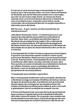 O mal menor seria terminarlogo a transposição do rio para
mostrar que a obra não tem nada a ver com o desenvolvimento
do Nordeste,que não foi feita para acabar com o carro-pipa,
que não vai servir para nada.Assim, ao menos ela ficaria
exposta como um monumento para denunciara indústria da
seca.O problema é que, enquanto a obra estiver sendo
construída,não será possíveldiscutir um projeto específico e
alternativo parao Nordeste.
IHU On-Line – A que o senhor se refere quando fala em
indústria da seca?
João Abner Guimarães Júnior – A indústria da seca é uma
espécie de colonialismo que predominano Nordeste há
séculos.Quer dizer,os projetos paradistribuirágua no
Nordeste são pensados fora da região e têm a intenção de
capturar recursos públicos.O Programade Açudagem do
Nordeste mostra isso.As obras pensadas parao Nordeste são
descoladas de um plano de desenvolvimento e têm um fim em
si mesmas.
A transposiçãodo rio São Francisco segueessa mesmalógica.
O governo e as empresas querem construiro maior açude
possívelno Nordeste e depois pensaro que será possívelfazer
com ele. Para funcionar,a transposição do rio precisa de mais
investimento.Além disso, durante o período em que a obra
ficou parada,os canais construídos se arrebentarame terão de
ser refeitos.Portanto,essa é a estratégia das elites do
Nordeste:criam um projeto de desenvolvimento parase
apropriarem de recursospúblicos.
Transposição parasubsidiara agricultura
Mas a transposição tambémtem outra conotação.Atualmente
o Nordeste conseguearmazenar 35 bilhões de metros cúbicos
de água em grandes açudes.O problemaé que grande parte
dessas águas não consegueser apropriada,porque não
existem condiçõeseconômicaspara utilizá-la,pois o mercado
é globalizadoe não há condições de competir com ele.
O Ceará está fazendohoje uma experiênciade apropriaçãoda
água,porquea irrigação está sendo subsidiada fortemente
pelo setor urbano do estado.Por enquanto,esse modelo está
sendo testado em escala menor. O grande perigoque tem por
trás da transposição do rio São Francisco é o fato de ela ser
 