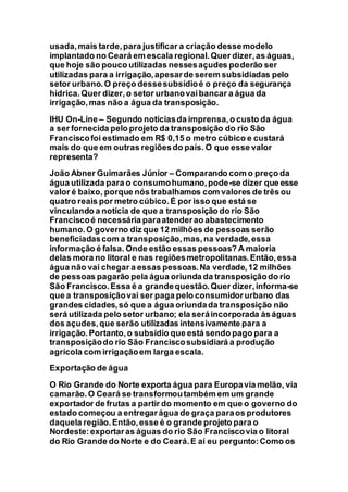 usada,mais tarde,para justificar a criação dessemodelo
implantado no Ceará em escala regional.Quer dizer,as águas,
que hoje são pouco utilizadas nessesaçudes poderão ser
utilizadas para a irrigação,apesarde serem subsidiadas pelo
setor urbano.O preço dessesubsídioé o preço da segurança
hídrica.Quer dizer,o setor urbanovaibancar a água da
irrigação,mas não a água da transposição.
IHU On-Line – Segundo notíciasda imprensa,o custo da água
a ser fornecida pelo projeto da transposição do rio São
Franciscofoi estimado em R$ 0,15 o metro cúbico e custará
mais do que em outras regiõesdo país. O que esse valor
representa?
João Abner Guimarães Júnior – Comparando com o preço da
água utilizada para o consumohumano,pode-se dizer que esse
valor é baixo, porque nós trabalhamos com valores de três ou
quatro reais por metro cúbico.É por isso que está se
vinculando a notícia de que a transposição do rio São
Franciscoé necessária paraatenderao abastecimento
humano.O governo diz que 12 milhões de pessoas serão
beneficiadascom a transposição,mas,na verdade,essa
informação é falsa. Onde estão essas pessoas? A maioria
delas mora no litoral e nas regiõesmetropolitanas.Então,essa
água não vai chegar a essas pessoas.Na verdade,12 milhões
de pessoas pagarão pela água oriunda da transposiçãodo rio
São Francisco.Essa é a grandequestão.Quer dizer,informa-se
que a transposiçãovai ser paga pelo consumidorurbano das
grandes cidades,só que a água oriundada transposição não
será utilizada pelo setor urbano; ela seráincorporada àságuas
dos açudes,que serão utilizadas intensivamente para a
irrigação.Portanto,o subsídio que está sendo pago para a
transposiçãodo rio São Franciscosubsidiará a produção
agrícola com irrigaçãoem larga escala.
Exportação de água
O Rio Grande do Norte exporta água para Europavia melão, via
camarão.O Ceará se transformoutambém em um grande
exportador de frutas a partir do momento em que o governo do
estado começou a entregarágua de graça paraos produtores
daquela região.Então,esse é o grande projeto para o
Nordeste:exportaras águas do rio São Franciscovia o litoral
do Rio Grande do Norte e do Ceará.E aí eu pergunto:Como os
 