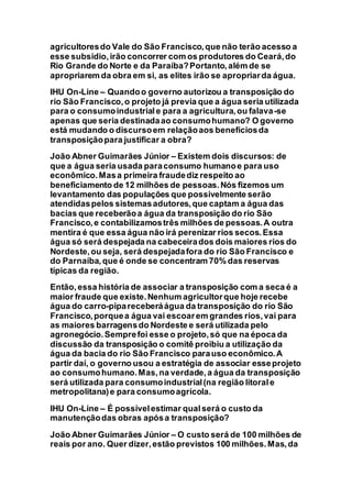 agricultoresdo Vale do São Francisco,que não terão acesso a
esse subsídio,irão concorrer com os produtores do Ceará,do
Rio Grande do Norte e da Paraíba?Portanto,além de se
apropriarem da obra em si, as elites irão se apropriarda água.
IHU On-Line – Quandoo governo autorizou a transposição do
rio São Francisco,o projeto já previa que a água seria utilizada
para o consumoindustriale para a agricultura,ou falava-se
apenas que seria destinadaao consumohumano? O governo
está mudando o discursoem relaçãoaos benefíciosda
transposiçãopara justificar a obra?
João Abner Guimarães Júnior – Existem dois discursos: de
que a água seria usada paraconsumo humanoe para uso
econômico.Masa primeira fraudediz respeito ao
beneficiamento de 12 milhões de pessoas.Nós fizemos um
levantamento das populações que possivelmente serão
atendidaspelos sistemasadutores,que captam a água das
bacias que receberãoa água da transposição do rio São
Francisco,e contabilizamostrês milhões de pessoas.A outra
mentira é que essa água não irá perenizar rios secos.Essa
água só será despejada na cabeceirados dois maiores rios do
Nordeste,ou seja, será despejadafora do rio São Francisco e
do Parnaíba,que é onde se concentram 70% das reservas
típicas da região.
Então, essa história de associar a transposição com a seca é a
maior fraude que existe.Nenhum agricultorque hoje recebe
água do carro-pipareceberáágua da transposição do rio São
Francisco,porquea água vai escoarem grandes rios,vai para
as maiores barragensdo Nordeste e será utilizada pelo
agronegócio.Semprefoi esse o projeto,só que na época da
discussão da transposição o comitê proibiu a utilização da
água da bacia do rio São Francisco parauso econômico.A
partir daí, o governo usou a estratégia de associar esseprojeto
ao consumohumano.Mas,na verdade,a água da transposição
será utilizada para consumoindustrial(na região litorale
metropolitana)e para consumoagrícola.
IHU On-Line – É possívelestimar qualserá o custo da
manutençãodas obras apósa transposição?
João Abner Guimarães Júnior – O custo será de 100 milhões de
reais por ano. Quer dizer,estão previstos 100 milhões.Mas,da
 