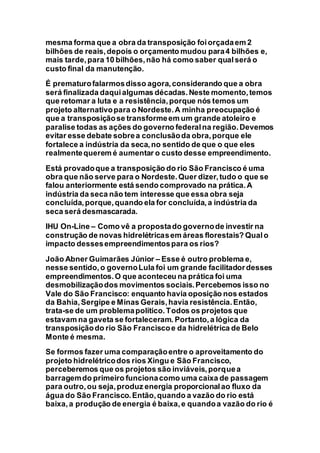 mesma forma que a obra da transposição foiorçadaem 2
bilhões de reais,depois o orçamento mudou para4 bilhões e,
mais tarde,para 10 bilhões,não há como saber qualserá o
custo final da manutenção.
É prematurofalarmosdisso agora,considerando que a obra
será finalizada daquialgumas décadas.Neste momento,temos
que retomar a luta e a resistência,porque nós temos um
projeto alternativopara o Nordeste.A minha preocupação é
que a transposiçãose transformeem um grande atoleiro e
paralise todas as ações do governo federalna região.Devemos
evitar esse debate sobrea conclusãoda obra,porque ele
fortalece a indústria da seca,no sentido de que o que eles
realmentequerem é aumentar o custo desse empreendimento.
Está provadoque a transposição do rio São Francisco é uma
obra que não serve para o Nordeste.Quer dizer,tudo o que se
falou anteriormente está sendo comprovado na prática.A
indústria da seca não tem interesse que essa obra seja
concluída,porque,quando ela for concluída,a indústria da
seca será desmascarada.
IHU On-Line – Como vê a propostado governode investir na
construção de novas hidrelétricasem áreas florestais? Qualo
impacto dessesempreendimentospara os rios?
João Abner Guimarães Júnior – Esse é outro problema e,
nesse sentido,o governoLula foi um grande facilitadordesses
empreendimentos.O que aconteceu na prática foi uma
desmobilizaçãodos movimentos sociais.Percebemos isso no
Vale do São Francisco: enquanto havia oposição nos estados
da Bahia,Sergipe e Minas Gerais,havia resistência.Então,
trata-se de um problemapolítico.Todos os projetos que
estavam na gaveta se fortaleceram. Portanto,a lógica da
transposiçãodo rio São Franciscoe da hidrelétrica de Belo
Monte é mesma.
Se formos fazer uma comparaçãoentre o aproveitamento do
projeto hidrelétricodos rios Xingu e São Francisco,
perceberemos que os projetos são inviáveis,porquea
barragemdo primeiro funcionacomo uma caixa de passagem
para outro,ou seja,produz energia proporcionalao fluxo da
água do São Francisco.Então,quando a vazão do rio está
baixa,a produção de energia é baixa,e quandoa vazão do rio é
 