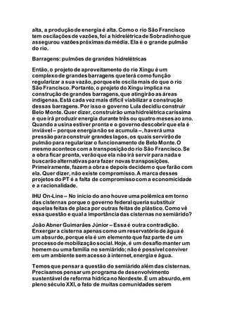 alta, a produçãode energia é alta. Como o rio São Francisco
tem oscilaçõesde vazões,foi a hidrelétricade Sobradinhoque
assegurou vazõespróximasda média. Ela é o grande pulmão
do rio.
Barragens: pulmões de grandes hidrelétricas
Então,o projeto de aproveitamento do rio Xingu é um
complexode grandesbarragens queterá como função
regularizar a sua vazão,porqueele oscila mais do que o rio
São Francisco.Portanto,o projeto do Xingu implica na
construção de grandes barragens,que atingirão as áreas
indígenas.Está cada vez mais difícil viabilizar a construção
dessas barragens.Por isso o governo Lula decidiu construir
Belo Monte.Quer dizer,construirão umahidrelétricacaríssima
e que irá produzir energia durante três ou quatro mesesao ano.
Quando a usina estiver pronta e o governo descobrirque ela é
inviável – porque energianão se acumula –,haverá uma
pressão paraconstruir grandeslagos,os quais servirãode
pulmão para regularizar o funcionamento de Belo Monte.O
mesmo acontece com a transposiçãodo rio São Francisco.Se
a obra ficar pronta,verãoque ela não irá servir para nada e
buscarãoalternativaspara fazer novas transposições.
Primeiramente,fazem a obra e depois decidemo que farão com
ela. Quer dizer,não existe compromisso.A marca desses
projetos do PT é a falta de compromissocom a economicidade
e a racionalidade.
IHU On-Line – No início do ano houve uma polêmica em torno
das cisternas porque o governo federalqueria substituir
aquelas feitas de placa por outras feitas de plástico.Como vê
essa questão e quala importânciadas cisternas no semiárido?
João Abner Guimarães Júnior – Essa é outra contradição.
Enxergara cisterna apenascomo um reservatóriode água é
um absurdo,porque ela é um elemento que faz parte de um
processode mobilizaçãosocial.Hoje, é um desafio manter um
homem ou uma família no semiárido;não é possívelconviver
em um ambiente sem acesso à internet,energia e água.
Temosque pensara questão do semiárido além das cisternas.
Precisamos pensar um programa de desenvolvimento
sustentávelde reforma hídricano Nordeste.É um absurdo,em
pleno século XXI, o fato de muitas comunidades serem
 