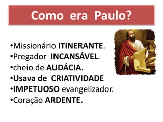 •Missionário ITINERANTE.
•Pregador INCANSÁVEL.
•cheio de AUDÁCIA.
•Usava de CRIATIVIDADE
•IMPETUOSO evangelizador.
•Coração ARDENTE.
Como era Paulo?
 